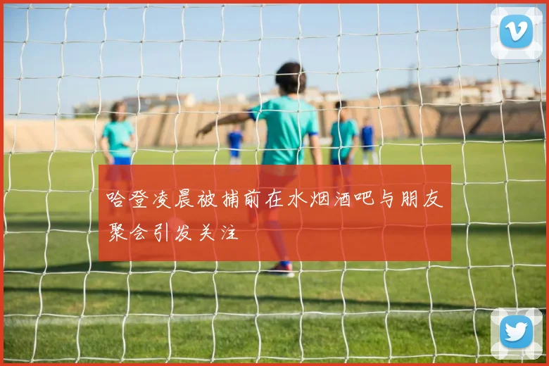 哈登凌晨被捕前在水烟酒吧与朋友聚会引发关注