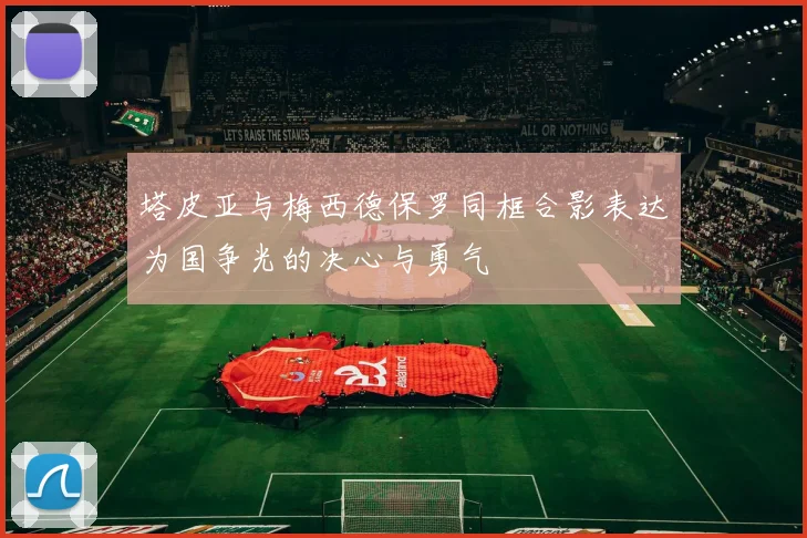 塔皮亚与梅西德保罗同框合影表达为国争光的决心与勇气