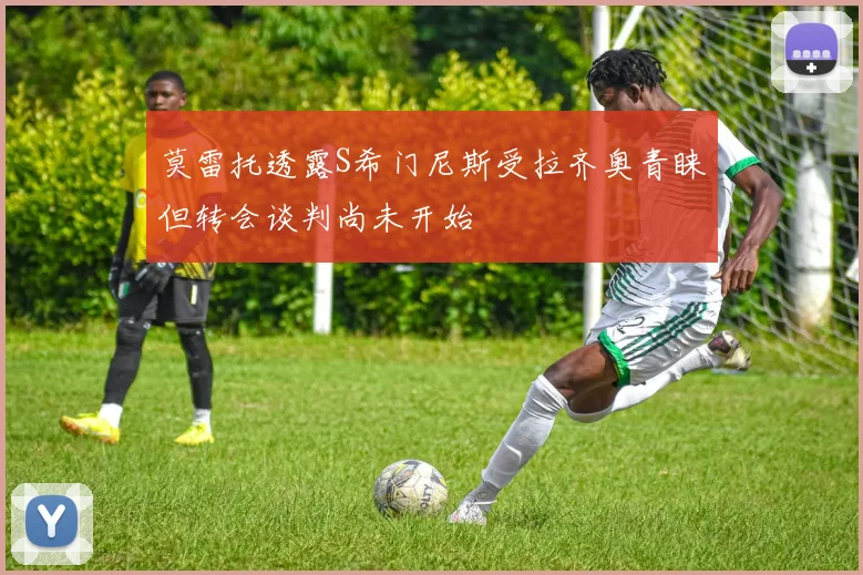 莫雷托透露S希门尼斯受拉齐奥青睐但转会谈判尚未开始