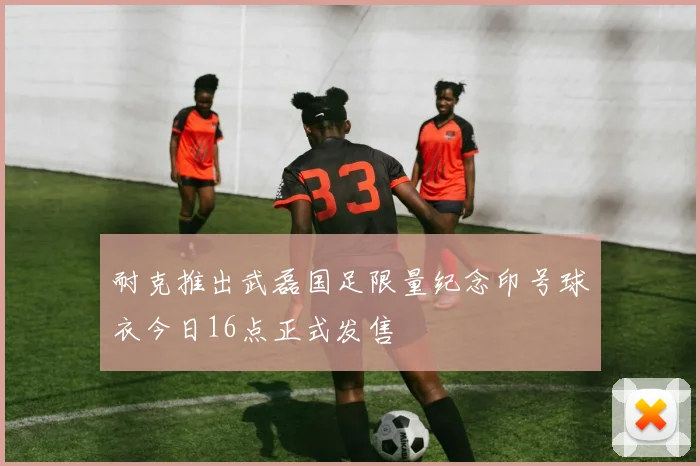 耐克推出武磊国足限量纪念印号球衣今日16点正式发售
