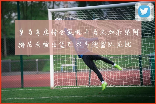 皇马考虑转会策略卡马文加和楚阿梅尼或被出售巴尔韦德留队无忧