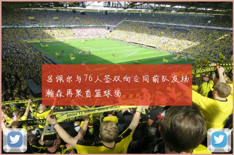 吕佩尔与76人签双向合同前队友杨瀚森再聚首篮球场
