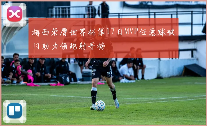 梅西荣膺世界杯第17日MVP任意球破门助力领跑射手榜