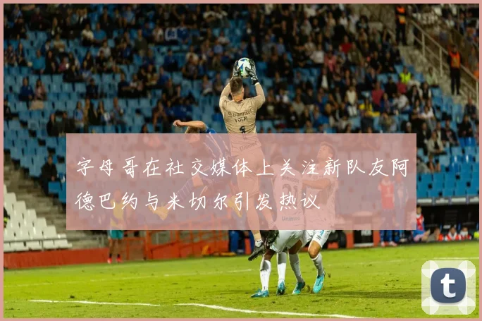 字母哥在社交媒体上关注新队友阿德巴约与米切尔引发热议