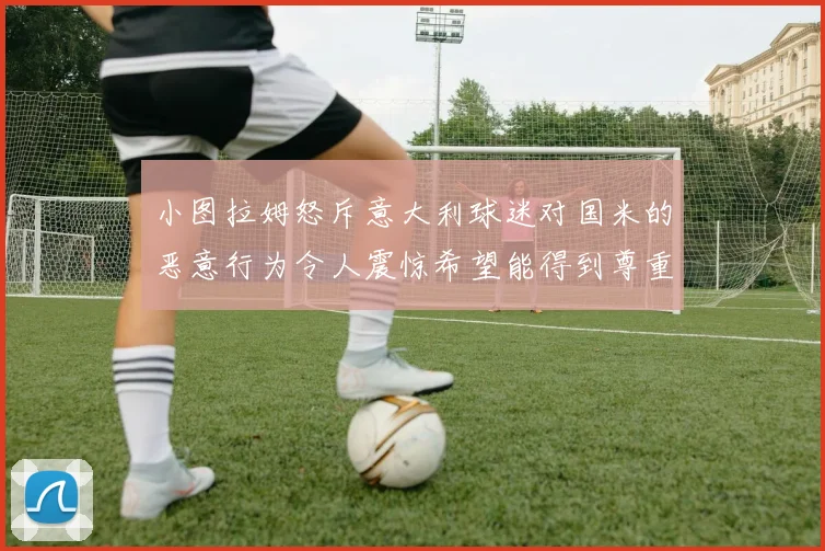 小图拉姆怒斥意大利球迷对国米的恶意行为令人震惊希望能得到尊重与支持