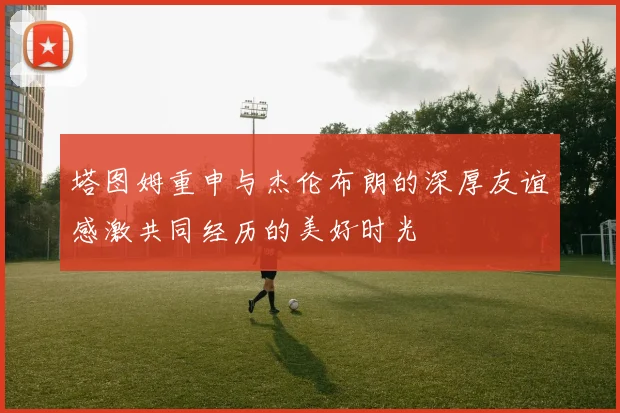 塔图姆重申与杰伦布朗的深厚友谊感激共同经历的美好时光