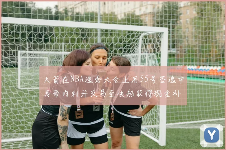 火箭在NBA选秀大会上用55号签选中马蒂内利并交易至快船获得现金补偿