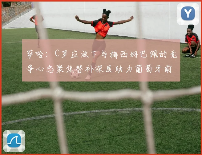 萨哈：C罗应放下与梅西姆巴佩的竞争心态聚焦替补深度助力葡萄牙前行
