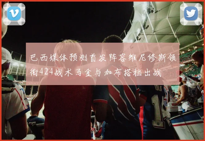 巴西媒体预测首发阵容维尼修斯领衔424战术马金与加布搭档出战