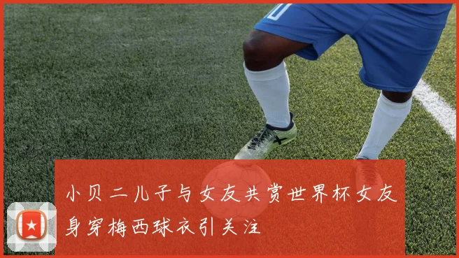 小贝二儿子与女友共赏世界杯女友身穿梅西球衣引关注