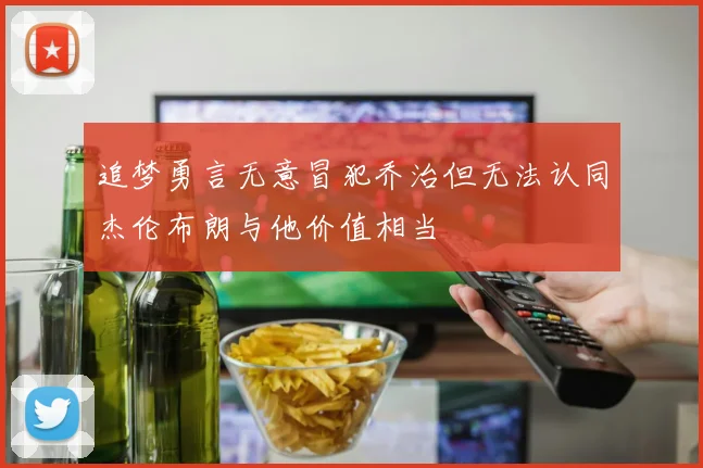 追梦勇言无意冒犯乔治但无法认同杰伦布朗与他价值相当